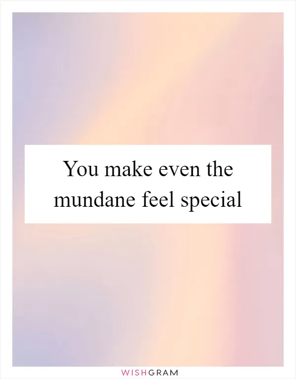 You make even the mundane feel special