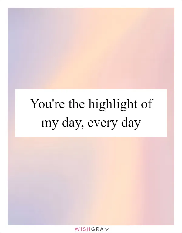 You're the highlight of my day, every day