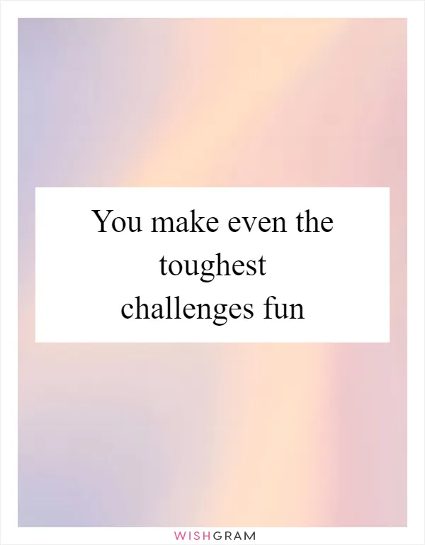 You make even the toughest challenges fun