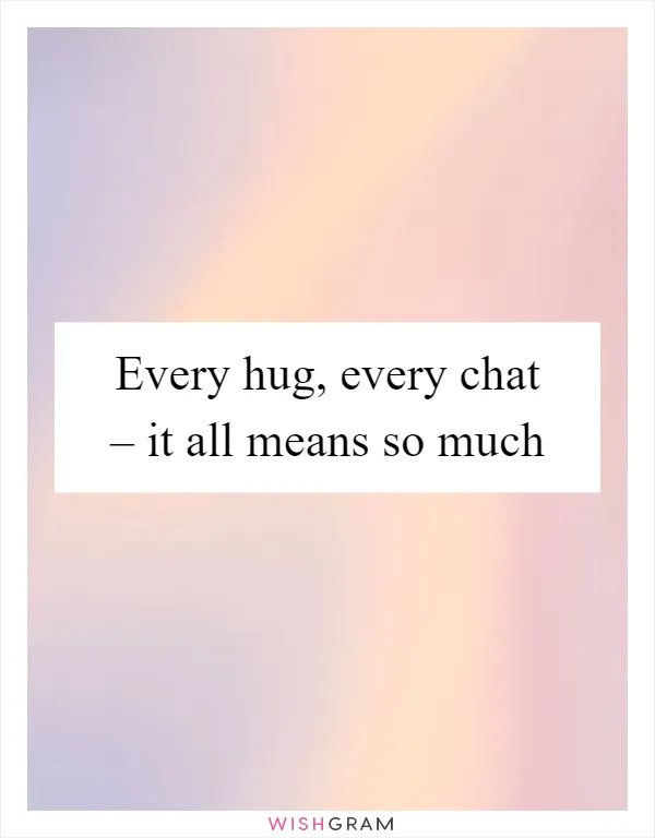 Every hug, every chat – it all means so much