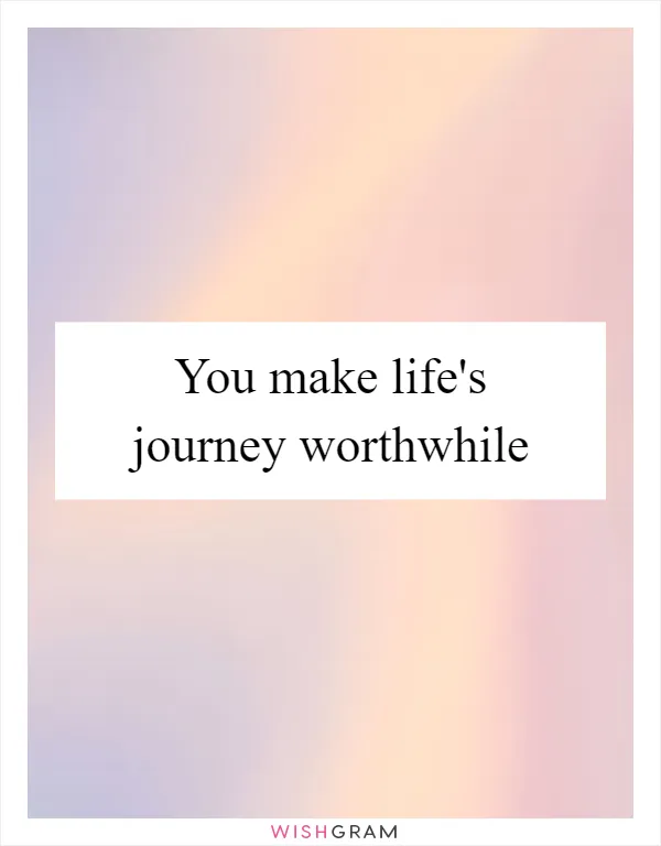 You make life's journey worthwhile