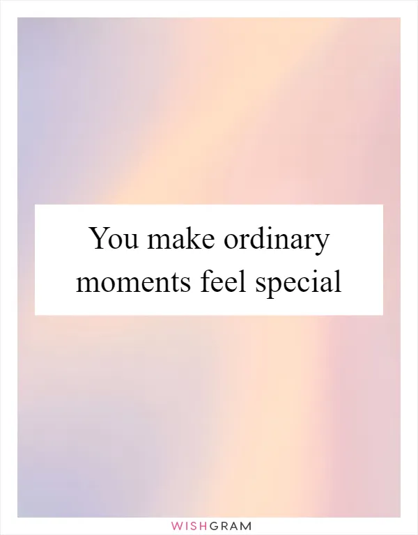 You make ordinary moments feel special