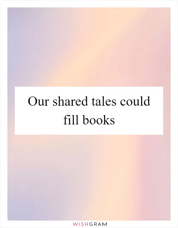 Our shared tales could fill books