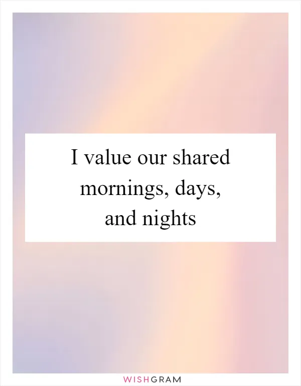I value our shared mornings, days, and nights