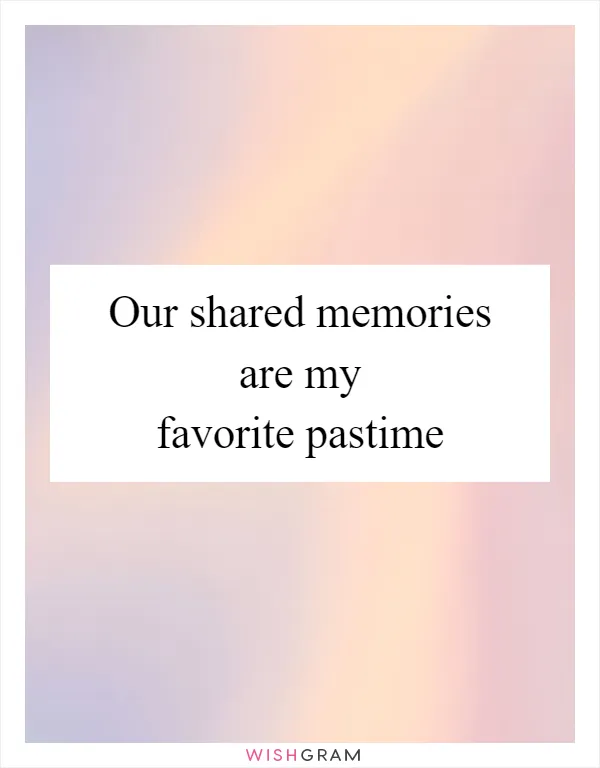 Our shared memories are my favorite pastime