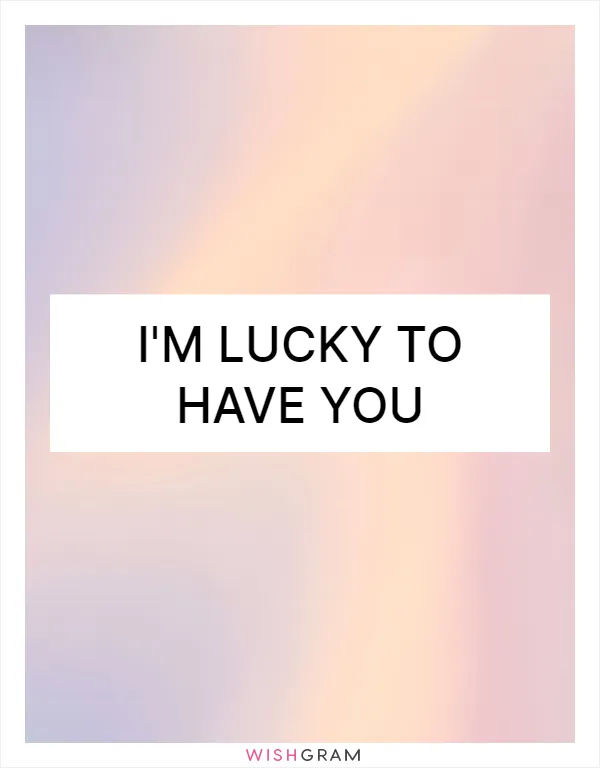 I'm lucky to have you