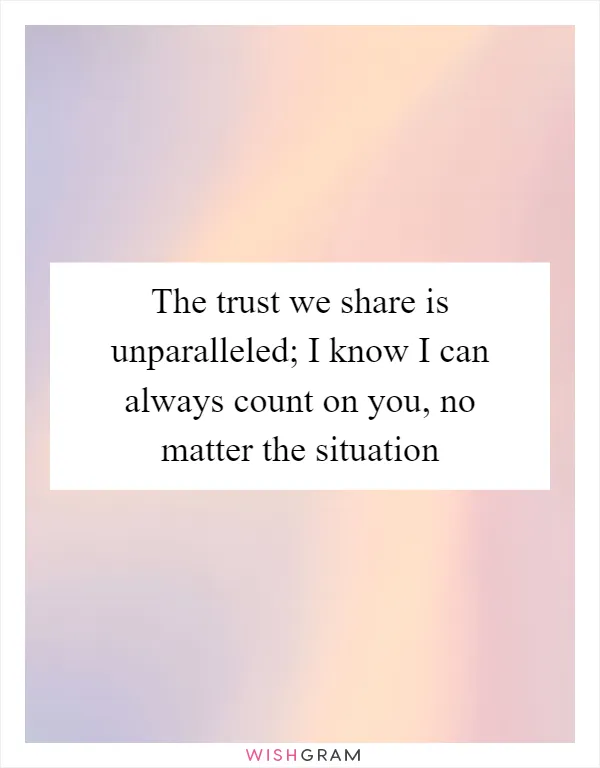 The trust we share is unparalleled; I know I can always count on you, no matter the situation