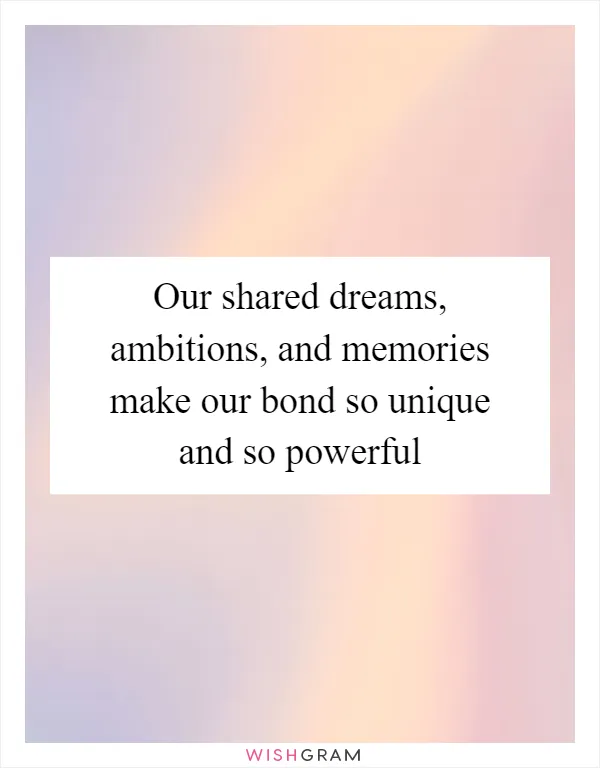 Our shared dreams, ambitions, and memories make our bond so unique and so powerful