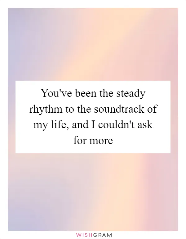 You've been the steady rhythm to the soundtrack of my life, and I couldn't ask for more