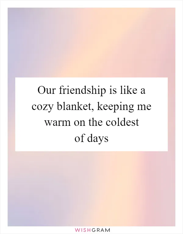 Our friendship is like a cozy blanket, keeping me warm on the coldest of days