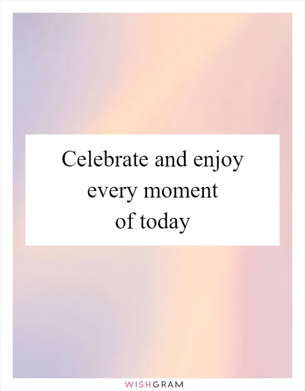 Celebrate and enjoy every moment of today