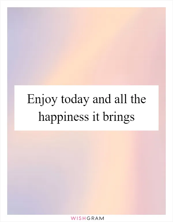 Enjoy today and all the happiness it brings