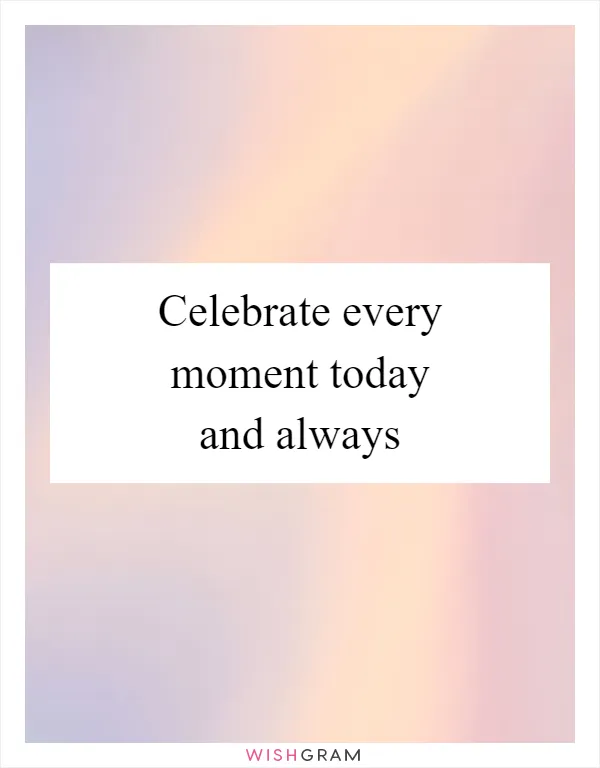 Celebrate every moment today and always