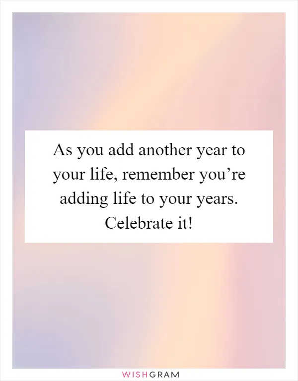 As you add another year to your life, remember you’re adding life to your years. Celebrate it!