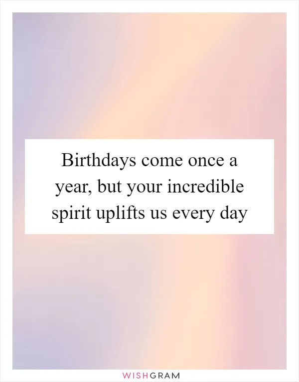 Birthdays come once a year, but your incredible spirit uplifts us every day