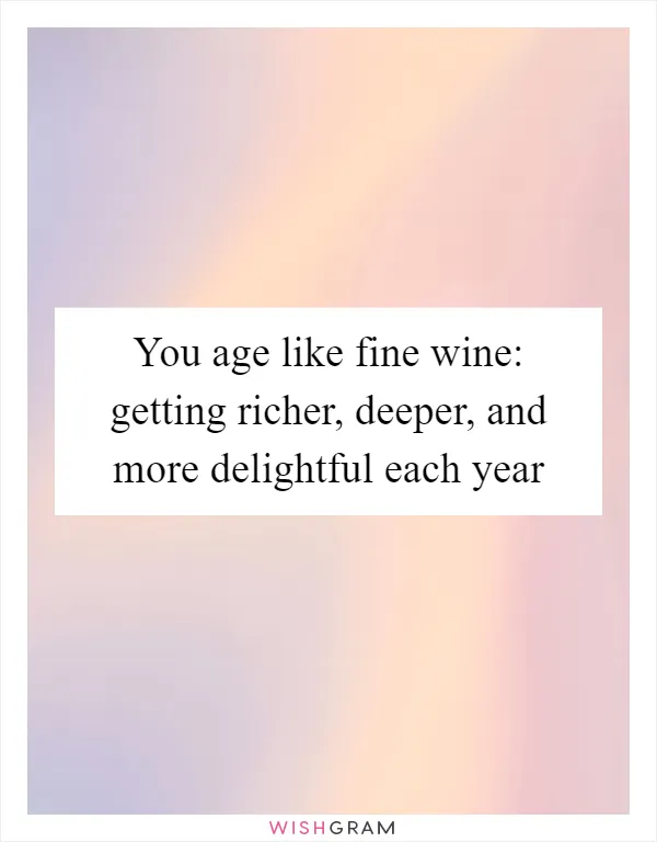 You age like fine wine: getting richer, deeper, and more delightful each year