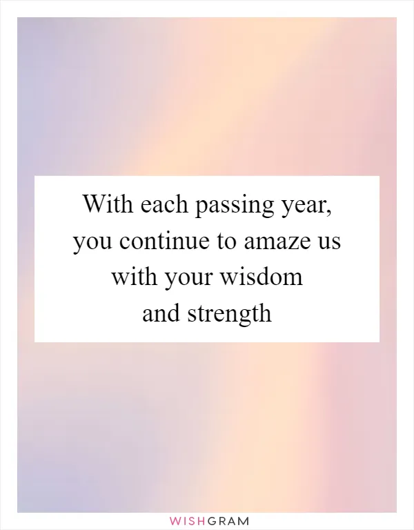 With each passing year, you continue to amaze us with your wisdom and strength