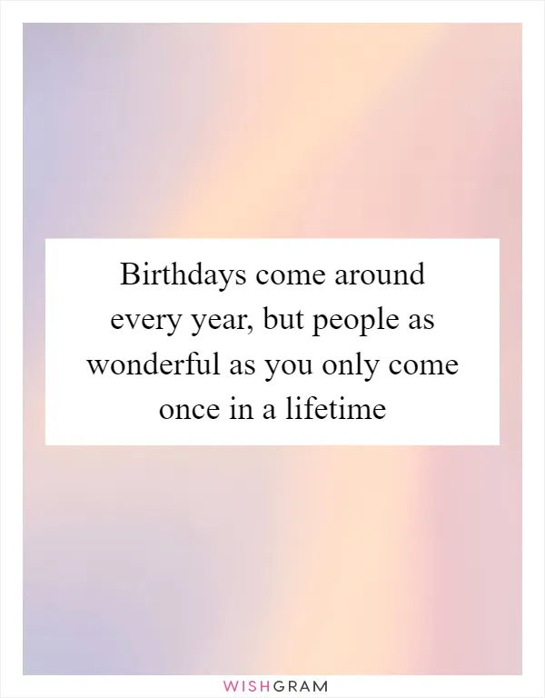 Birthdays come around every year, but people as wonderful as you only come once in a lifetime