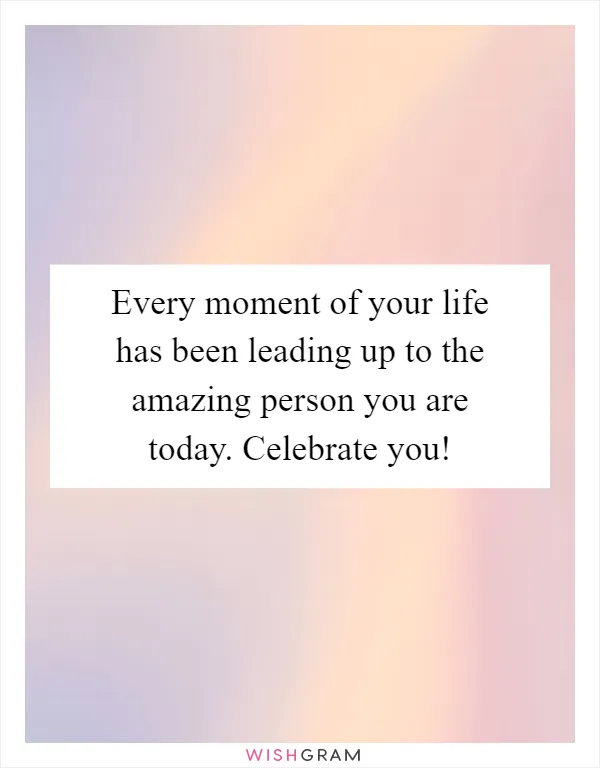 Every moment of your life has been leading up to the amazing person you are today. Celebrate you!