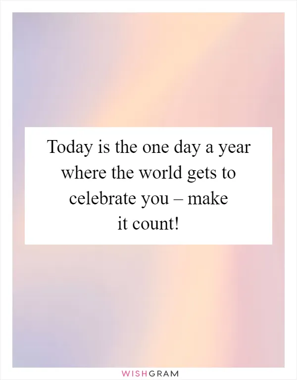 Today is the one day a year where the world gets to celebrate you – make it count!