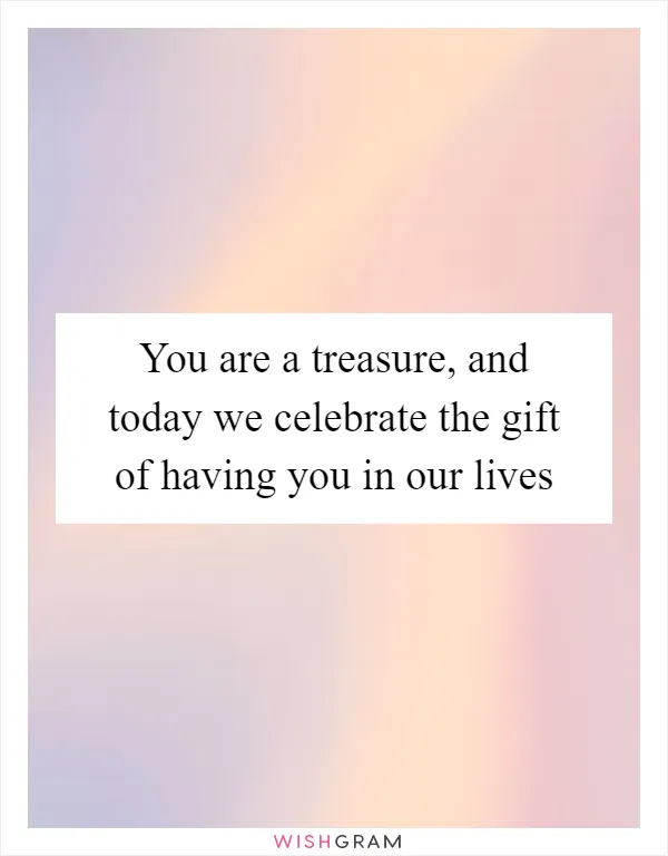 You are a treasure, and today we celebrate the gift of having you in our lives