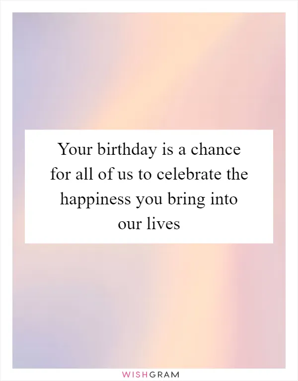 Your birthday is a chance for all of us to celebrate the happiness you bring into our lives