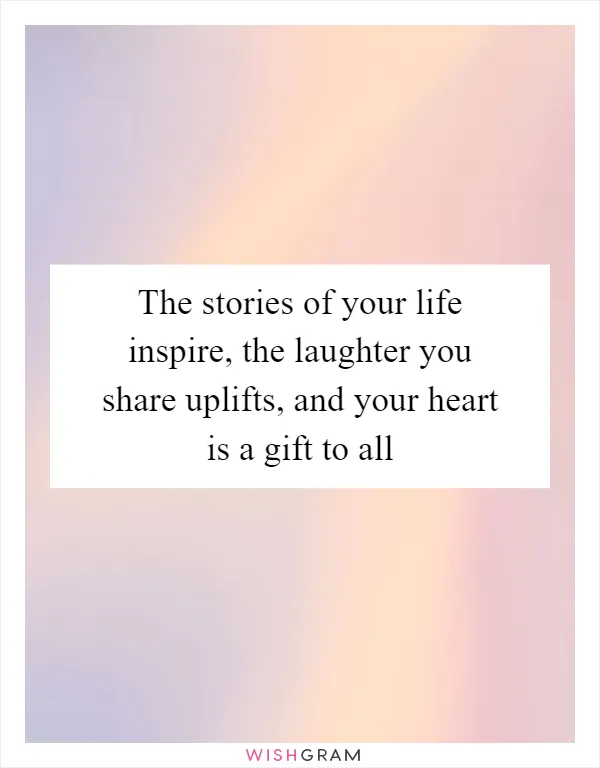 The stories of your life inspire, the laughter you share uplifts, and your heart is a gift to all