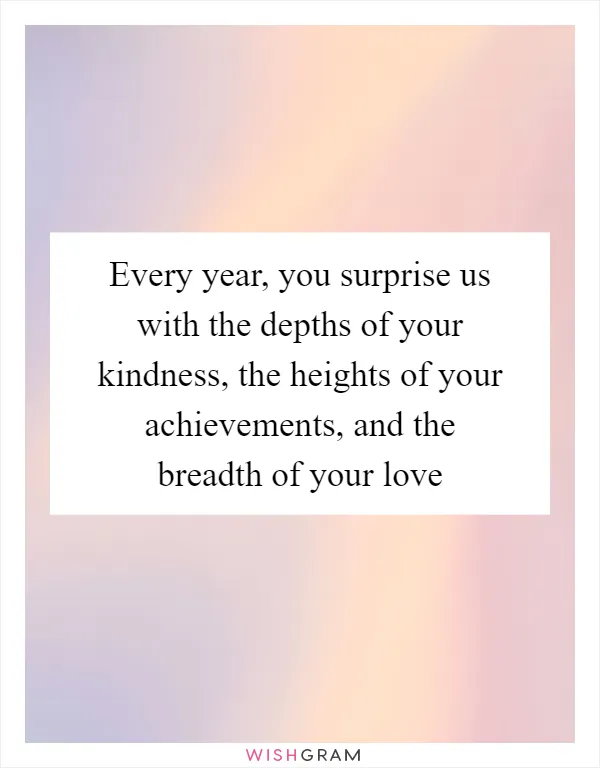 Every year, you surprise us with the depths of your kindness, the heights of your achievements, and the breadth of your love