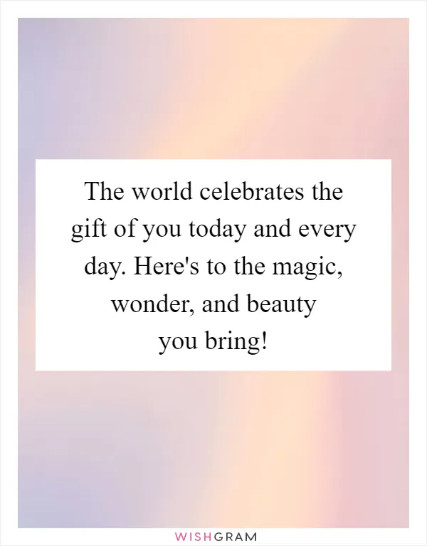 The world celebrates the gift of you today and every day. Here's to the magic, wonder, and beauty you bring!