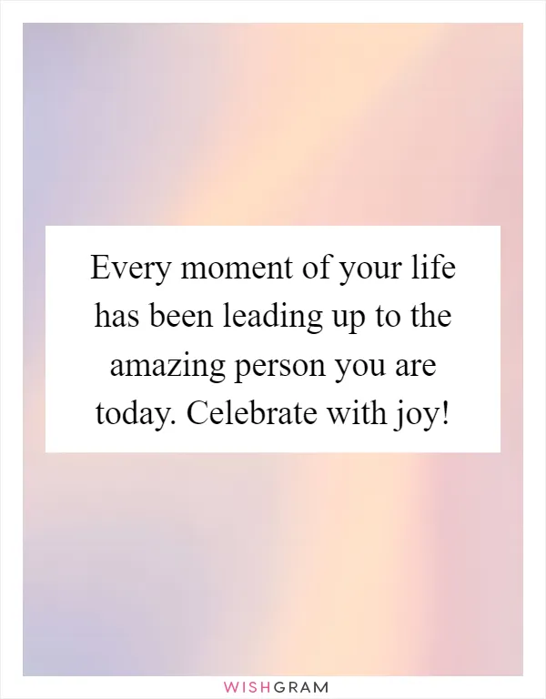 Every moment of your life has been leading up to the amazing person you are today. Celebrate with joy!