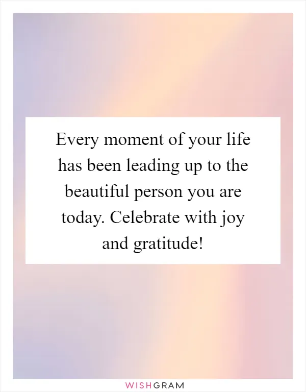 Every moment of your life has been leading up to the beautiful person you are today. Celebrate with joy and gratitude!