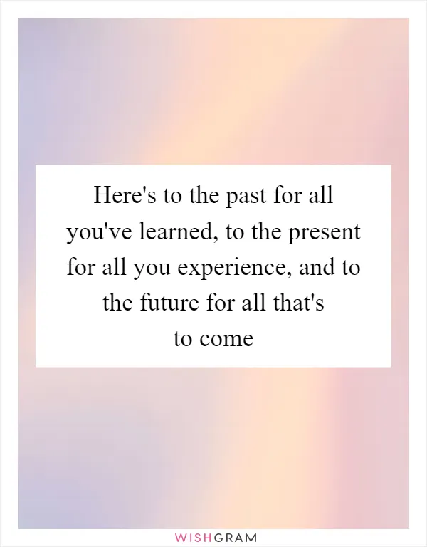 Here's to the past for all you've learned, to the present for all you experience, and to the future for all that's to come