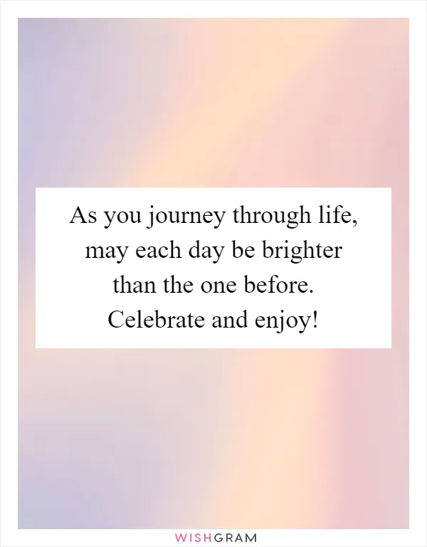 As you journey through life, may each day be brighter than the one before. Celebrate and enjoy!