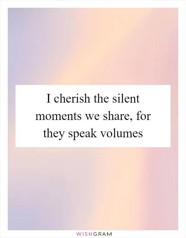 I cherish the silent moments we share, for they speak volumes