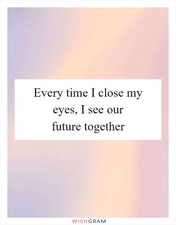 Every time I close my eyes, I see our future together