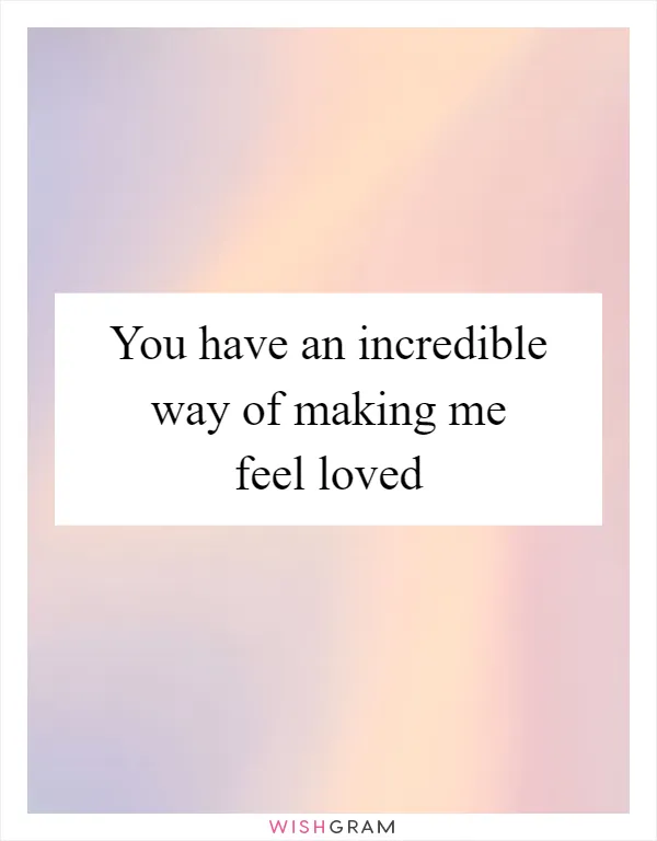 You have an incredible way of making me feel loved