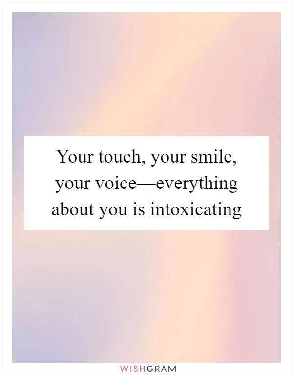 Your touch, your smile, your voice—everything about you is intoxicating