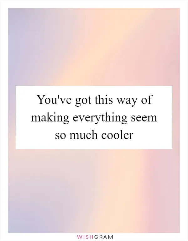You've got this way of making everything seem so much cooler
