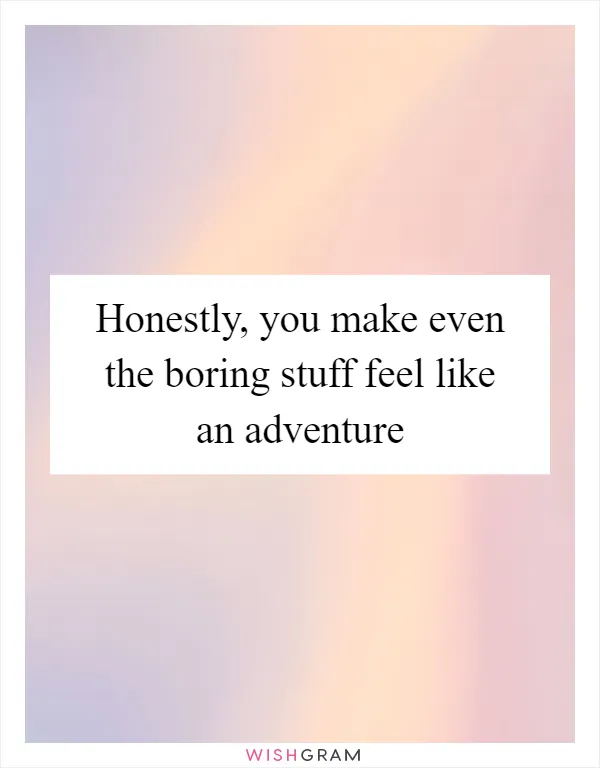 Honestly, you make even the boring stuff feel like an adventure
