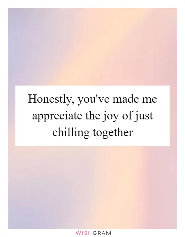 Honestly, you've made me appreciate the joy of just chilling together