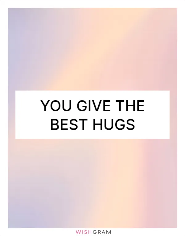 You give the best hugs