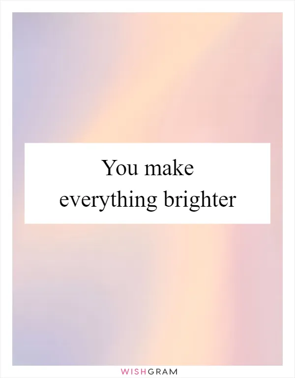 You make everything brighter