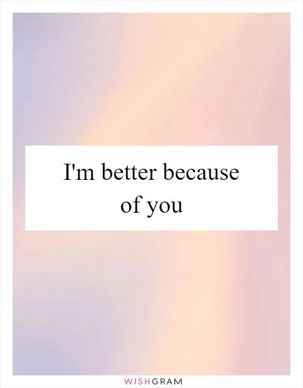 I'm better because of you