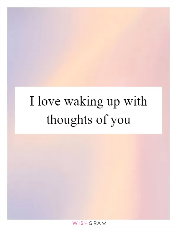 I love waking up with thoughts of you