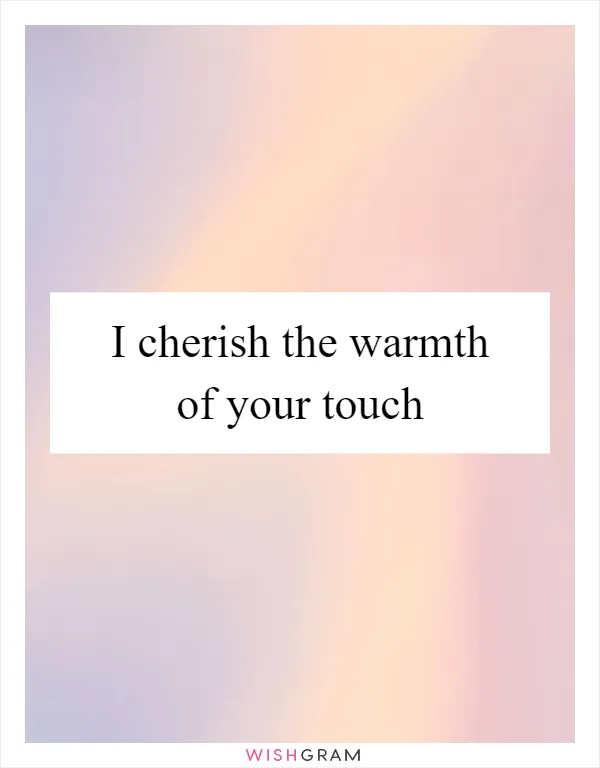 I cherish the warmth of your touch