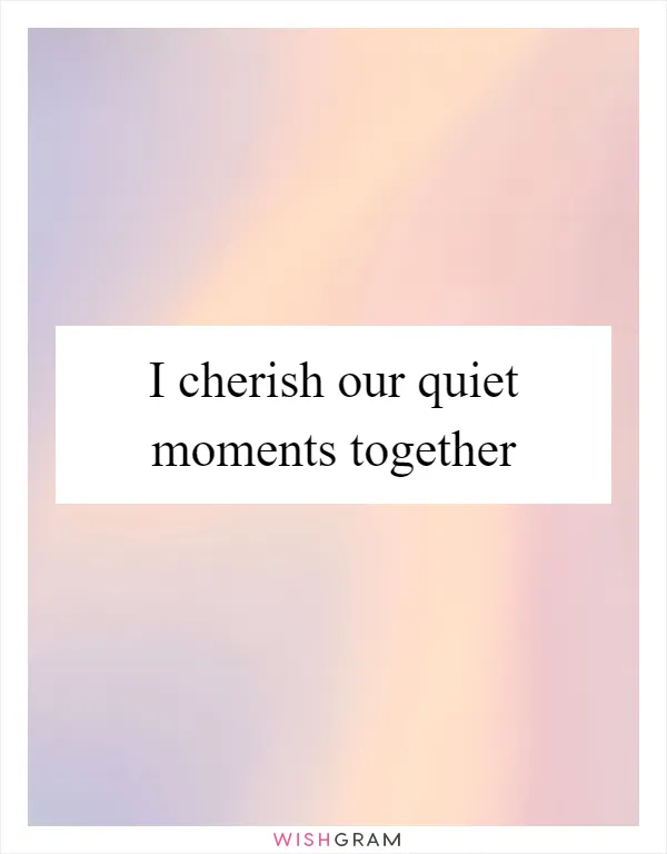 I cherish our quiet moments together