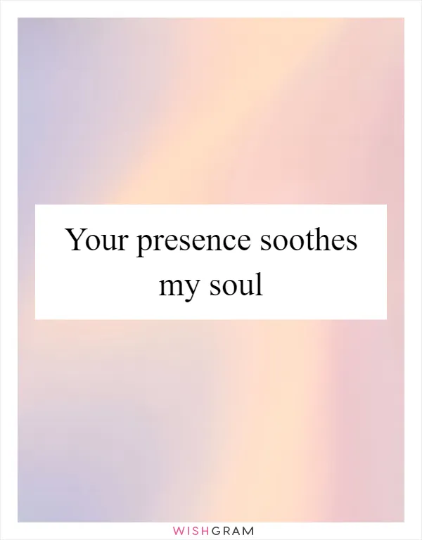 Your presence soothes my soul