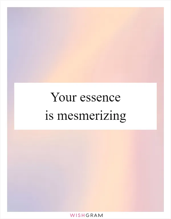 Your essence is mesmerizing