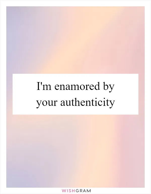 I'm enamored by your authenticity