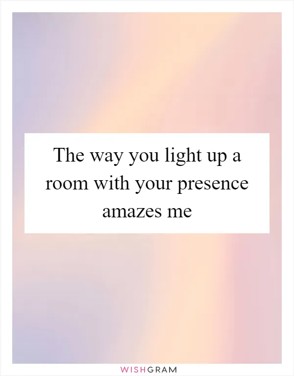 The way you light up a room with your presence amazes me